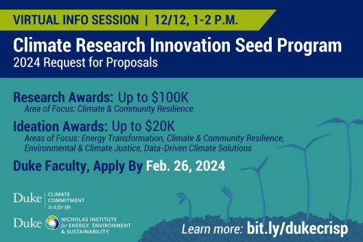 Series of seedlings grow taller. Text: &amp;quot;Virtual Info Session | 12/12, 1-2 P.M. Climate Research Innovation Seed Program: 2024 Request for Proposals. Research Awards: Up to $100K. Area of Focus: Climate &amp;amp; Community Resilience. Ideation Awards: Up to $20K. Areas of Focus: Energy Transformation, Climate &amp;amp; Community Resilience, Environmental &amp;amp; Climate Justice, Data-Driven Climate Solutions. Duke Faculty, Apply by Feb. 26, 2024. Learn more: bit.ly/dukecrisp.&amp;quot; Logos for Duke Climate Commitment, Nicholas Institute for Energy, Environment &amp;amp; Sustainability.